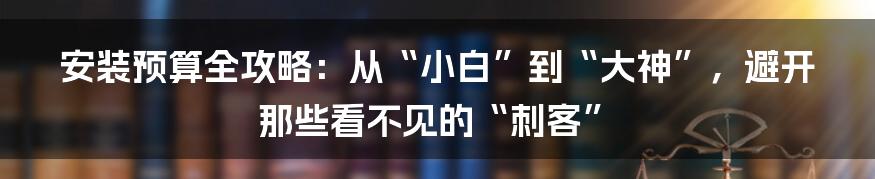 安装预算全攻略：从“小白”到“大神”，避开那些看不见的“刺客”