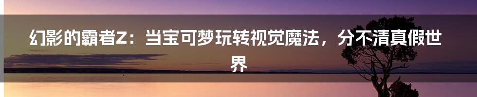 幻影的霸者Z：当宝可梦玩转视觉魔法，分不清真假世界