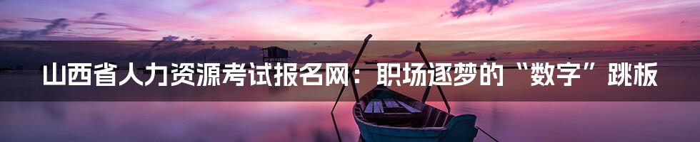 山西省人力资源考试报名网：职场逐梦的“数字”跳板