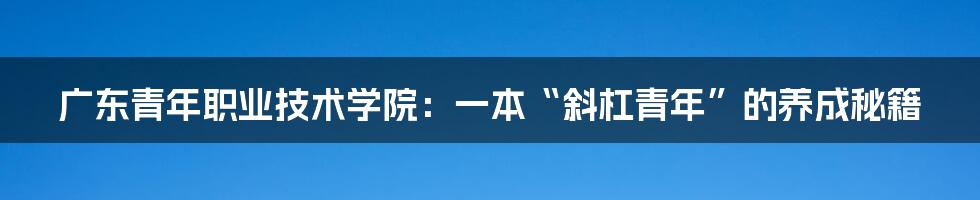 广东青年职业技术学院：一本“斜杠青年”的养成秘籍