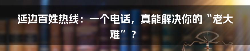 延边百姓热线：一个电话，真能解决你的“老大难”？