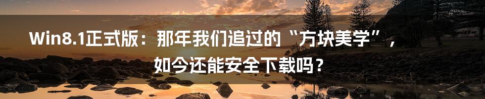 Win8.1正式版：那年我们追过的“方块美学”，如今还能安全下载吗？
