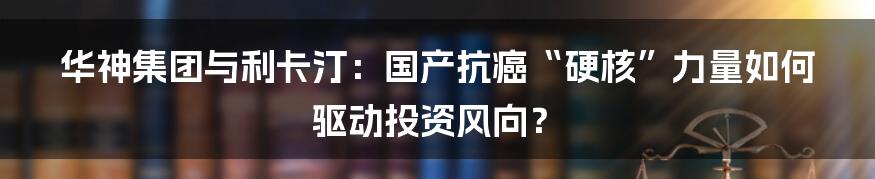 华神集团与利卡汀：国产抗癌“硬核”力量如何驱动投资风向？
