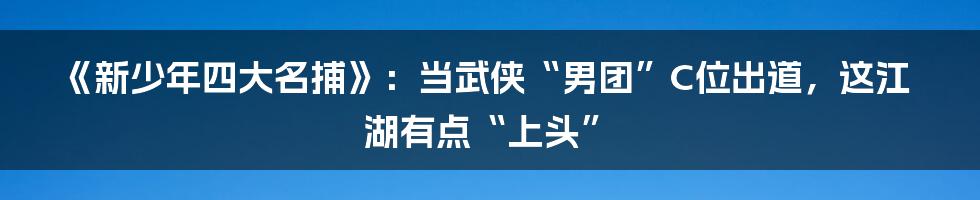 《新少年四大名捕》：当武侠“男团”C位出道，这江湖有点“上头”