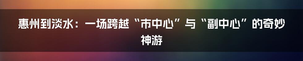 惠州到淡水：一场跨越“市中心”与“副中心”的奇妙神游