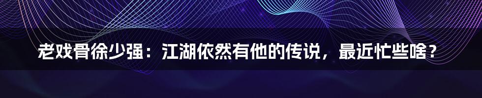 老戏骨徐少强：江湖依然有他的传说，最近忙些啥？