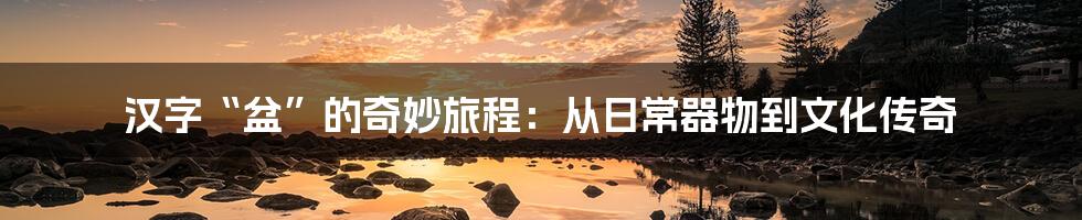 汉字“盆”的奇妙旅程：从日常器物到文化传奇