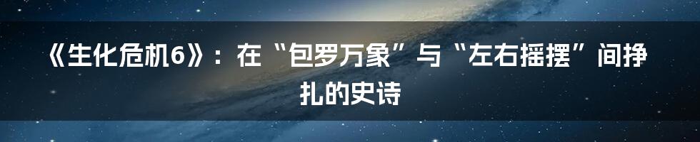 《生化危机6》：在“包罗万象”与“左右摇摆”间挣扎的史诗