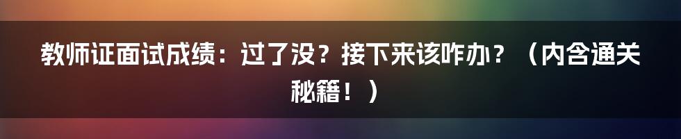 教师证面试成绩：过了没？接下来该咋办？（内含通关秘籍！）