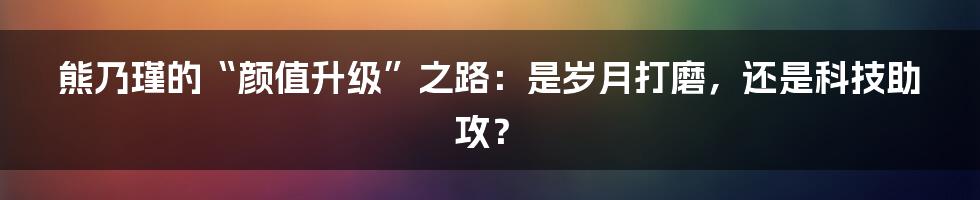 熊乃瑾的“颜值升级”之路：是岁月打磨，还是科技助攻？