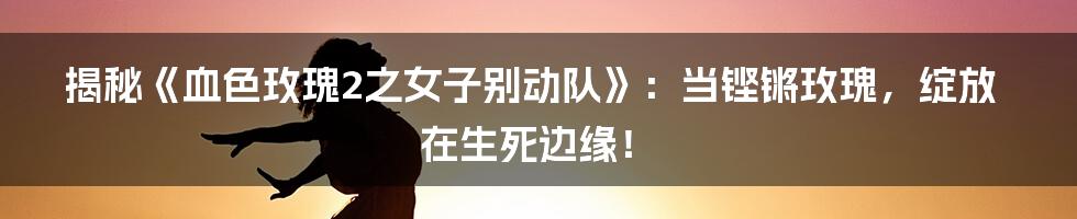 揭秘《血色玫瑰2之女子别动队》：当铿锵玫瑰，绽放在生死边缘！