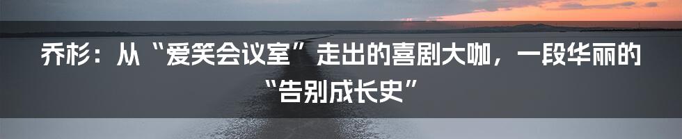 乔杉：从“爱笑会议室”走出的喜剧大咖，一段华丽的“告别成长史”