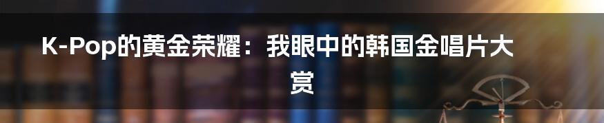 K-Pop的黄金荣耀：我眼中的韩国金唱片大赏