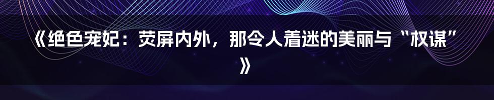 《绝色宠妃：荧屏内外，那令人着迷的美丽与“权谋”》