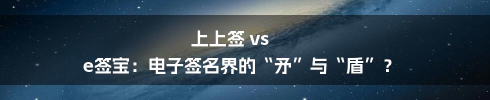 上上签 vs e签宝：电子签名界的“矛”与“盾”？