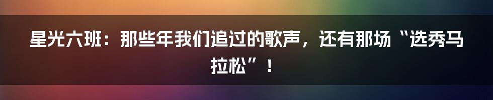 星光六班：那些年我们追过的歌声，还有那场“选秀马拉松”！