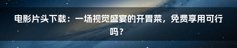 电影片头下载：一场视觉盛宴的开胃菜，免费享用可行吗？