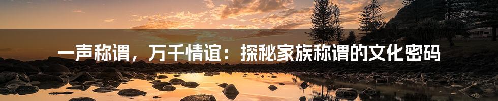 一声称谓，万千情谊：探秘家族称谓的文化密码