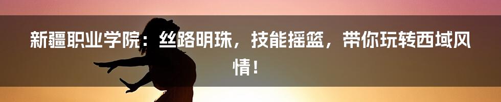 新疆职业学院：丝路明珠，技能摇篮，带你玩转西域风情！