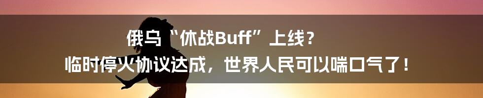 俄乌“休战Buff”上线？ 临时停火协议达成，世界人民可以喘口气了！