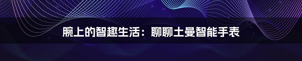 腕上的智趣生活：聊聊土曼智能手表