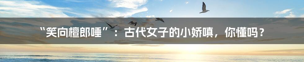 “笑向檀郎唾”：古代女子的小娇嗔，你懂吗？