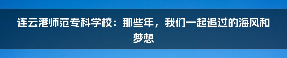 连云港师范专科学校：那些年，我们一起追过的海风和梦想