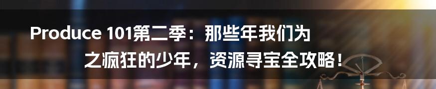 Produce 101第二季：那些年我们为之疯狂的少年，资源寻宝全攻略！