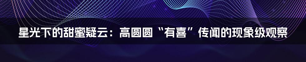星光下的甜蜜疑云：高圆圆“有喜”传闻的现象级观察