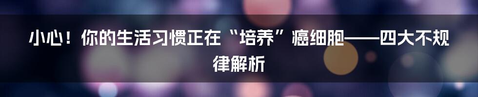 小心！你的生活习惯正在“培养”癌细胞——四大不规律解析