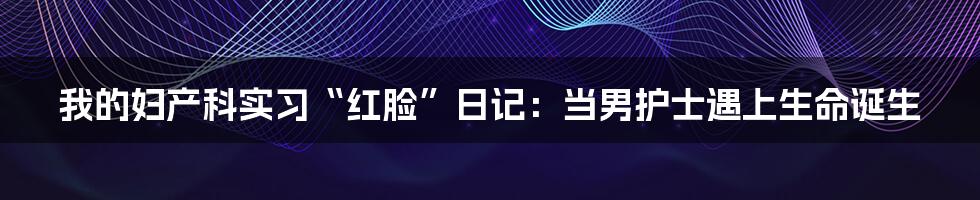 我的妇产科实习“红脸”日记：当男护士遇上生命诞生