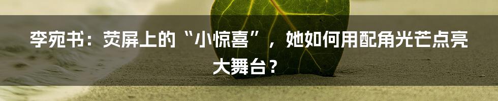 李宛书：荧屏上的“小惊喜”，她如何用配角光芒点亮大舞台？