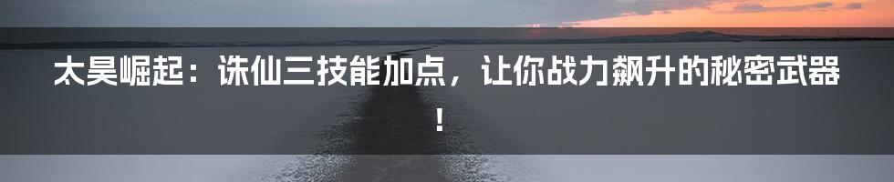 太昊崛起：诛仙三技能加点，让你战力飙升的秘密武器！