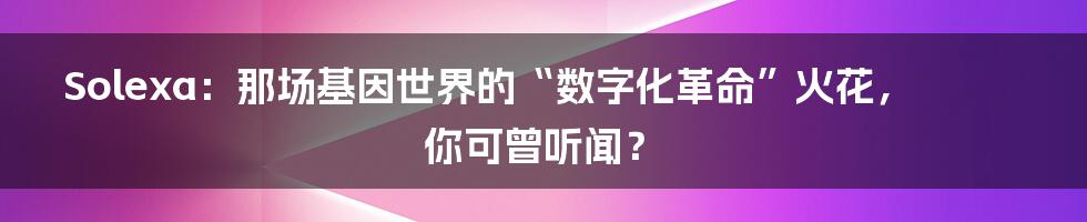 Solexa：那场基因世界的“数字化革命”火花，你可曾听闻？