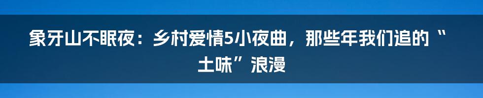 象牙山不眠夜：乡村爱情5小夜曲，那些年我们追的“土味”浪漫