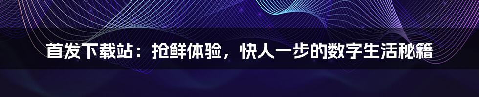 首发下载站：抢鲜体验，快人一步的数字生活秘籍