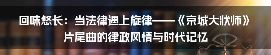 回味悠长：当法律遇上旋律——《京城大状师》片尾曲的律政风情与时代记忆