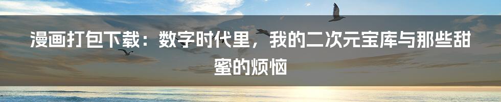 漫画打包下载：数字时代里，我的二次元宝库与那些甜蜜的烦恼