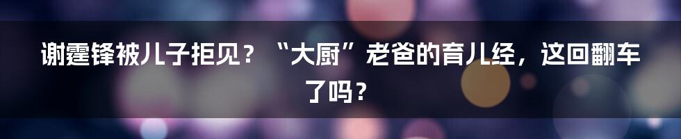 谢霆锋被儿子拒见？“大厨”老爸的育儿经，这回翻车了吗？