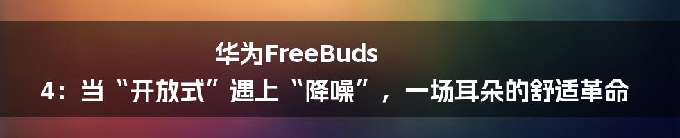华为FreeBuds 4：当“开放式”遇上“降噪”，一场耳朵的舒适革命