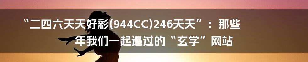 “二四六天天好彩(944CC)246天天”：那些年我们一起追过的“玄学”网站