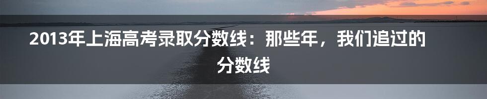 2013年上海高考录取分数线：那些年，我们追过的分数线