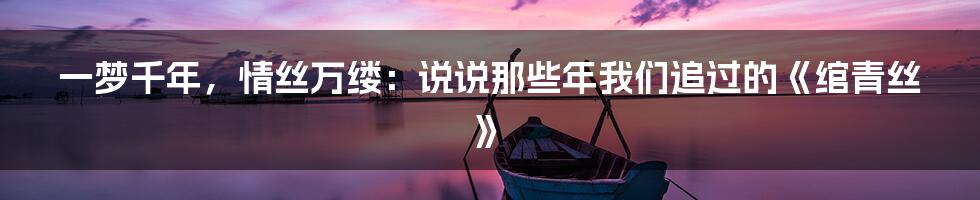 一梦千年，情丝万缕：说说那些年我们追过的《绾青丝》