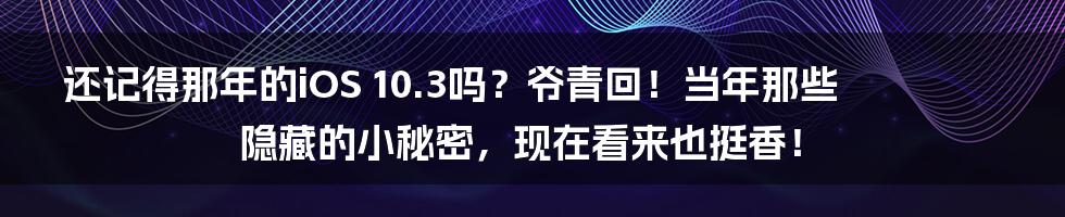 还记得那年的iOS 10.3吗？爷青回！当年那些隐藏的小秘密，现在看来也挺香！