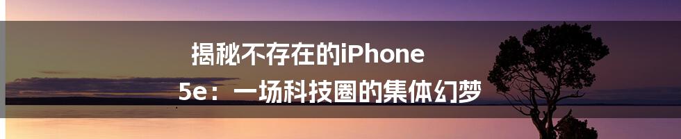 揭秘不存在的iPhone 5e：一场科技圈的集体幻梦