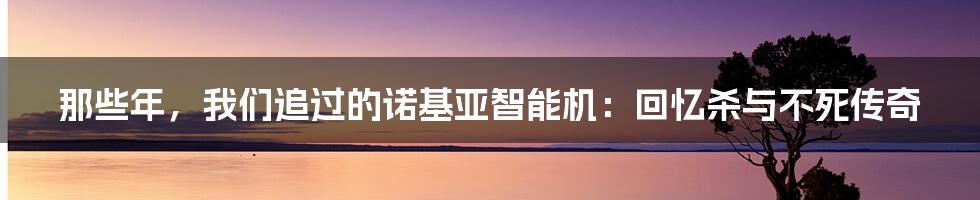 那些年，我们追过的诺基亚智能机：回忆杀与不死传奇