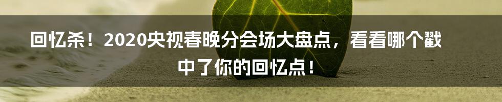 回忆杀！2020央视春晚分会场大盘点，看看哪个戳中了你的回忆点！