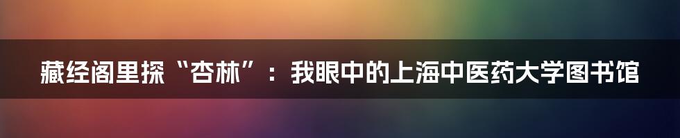 藏经阁里探“杏林”：我眼中的上海中医药大学图书馆