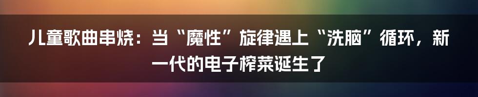 儿童歌曲串烧：当“魔性”旋律遇上“洗脑”循环，新一代的电子榨菜诞生了