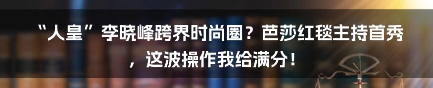 “人皇”李晓峰跨界时尚圈？芭莎红毯主持首秀，这波操作我给满分！